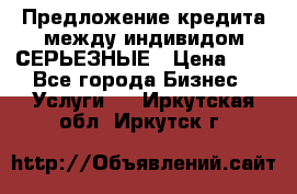 Предложение кредита между индивидом СЕРЬЕЗНЫЕ › Цена ­ 0 - Все города Бизнес » Услуги   . Иркутская обл.,Иркутск г.